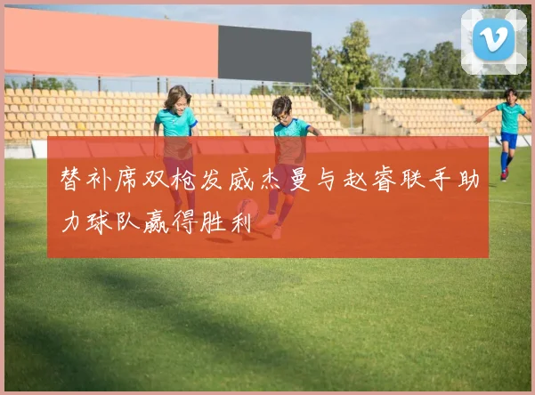 替补席双枪发威杰曼与赵睿联手助力球队赢得胜利