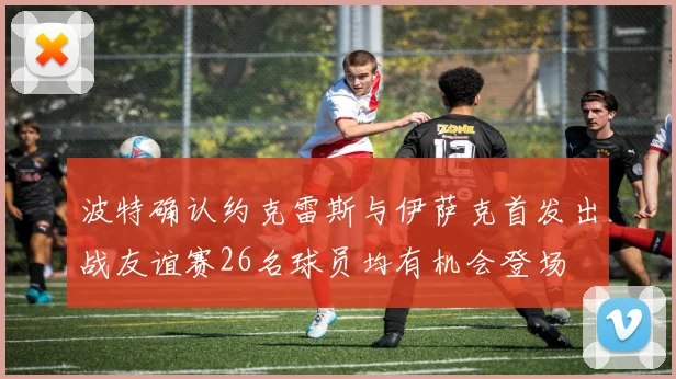 波特确认约克雷斯与伊萨克首发出战友谊赛26名球员均有机会登场