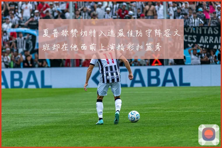 夏普称赞切特入选最佳防守阵容文班却在他面前上演精彩扣篮秀