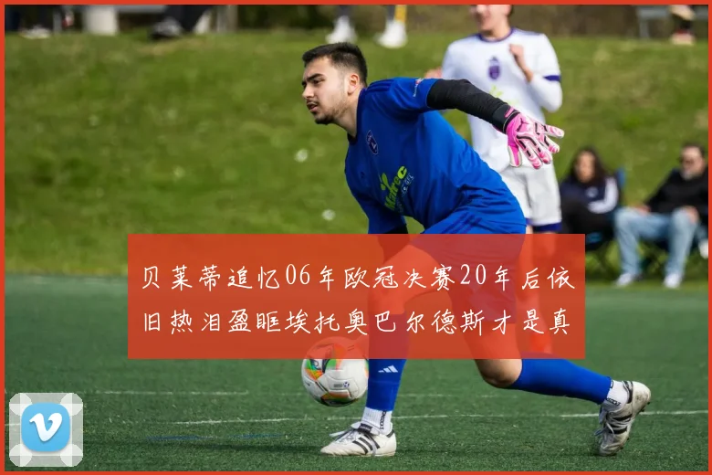 贝莱蒂追忆06年欧冠决赛20年后依旧热泪盈眶埃托奥巴尔德斯才是真正的英雄