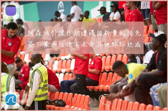 阿森纳引援计划遭遇挫折曼城抢先签下蒙加厄德高未与其他球队达成协议