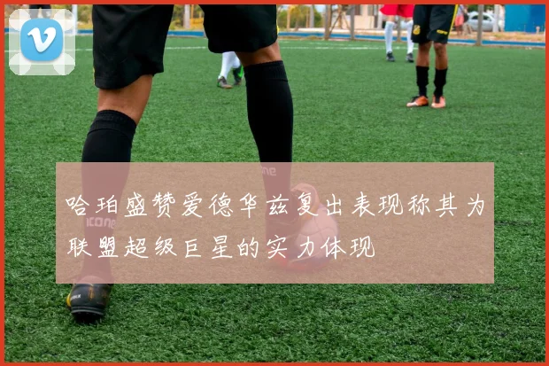 哈珀盛赞爱德华兹复出表现称其为联盟超级巨星的实力体现