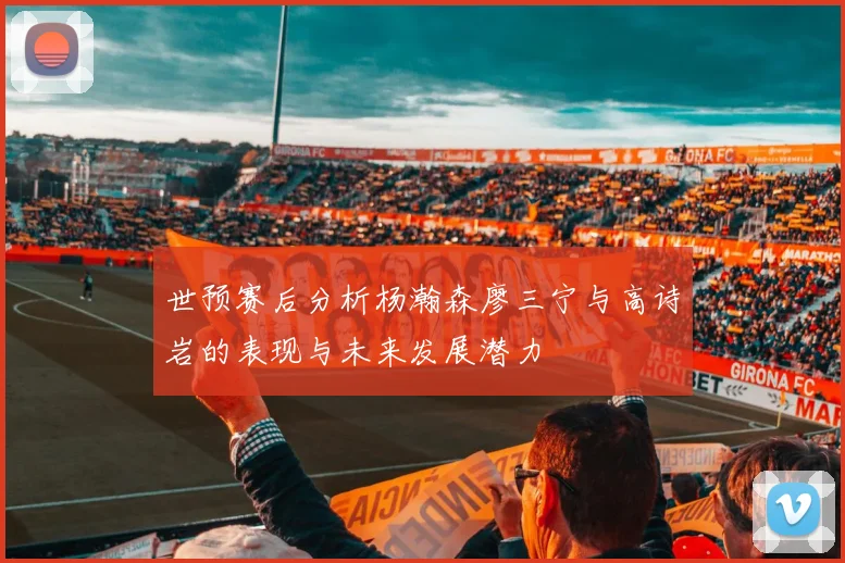 世预赛后分析杨瀚森廖三宁与高诗岩的表现与未来发展潜力