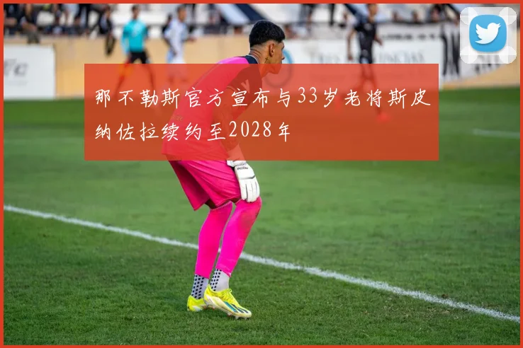 那不勒斯官方宣布与33岁老将斯皮纳佐拉续约至2028年
