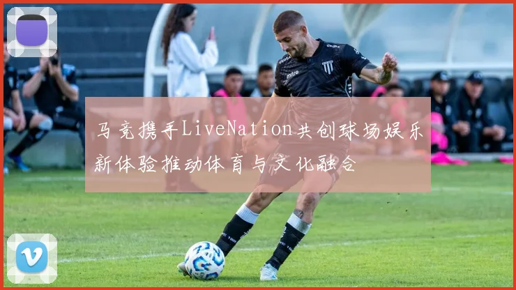 马竞携手LiveNation共创球场娱乐新体验推动体育与文化融合