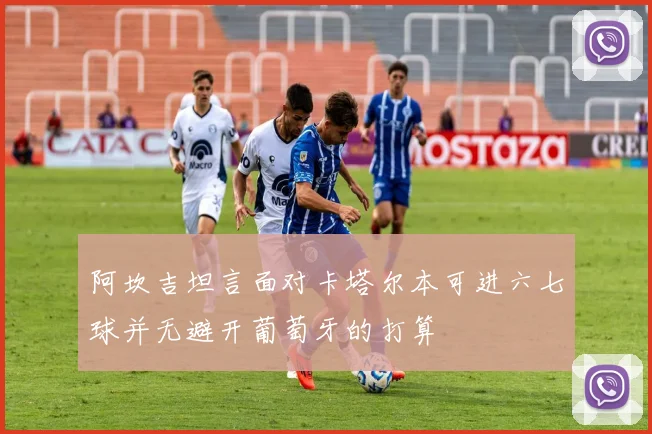 阿坎吉坦言面对卡塔尔本可进六七球并无避开葡萄牙的打算