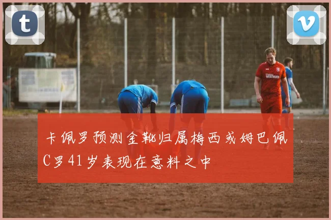 卡佩罗预测金靴归属梅西或姆巴佩C罗41岁表现在意料之中
