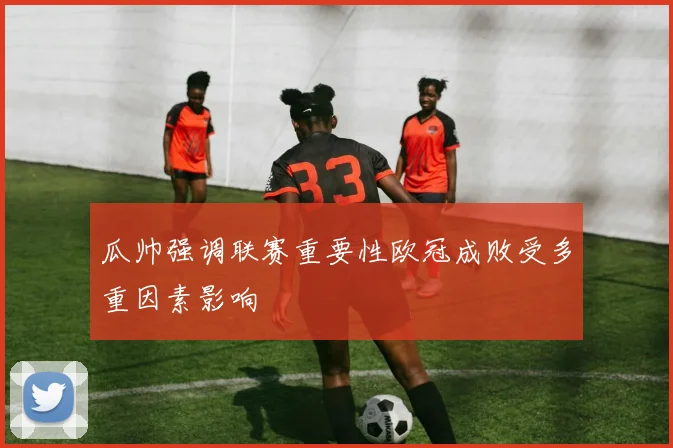 瓜帅强调联赛重要性欧冠成败受多重因素影响