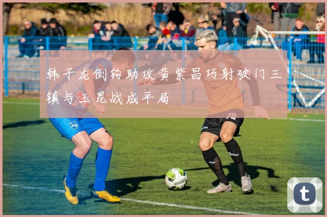 韩子龙倒钩助攻黄紫昌巧射破门三镇与玉昆战成平局