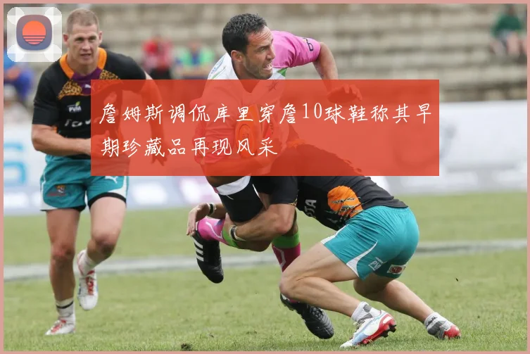 詹姆斯调侃库里穿詹10球鞋称其早期珍藏品再现风采