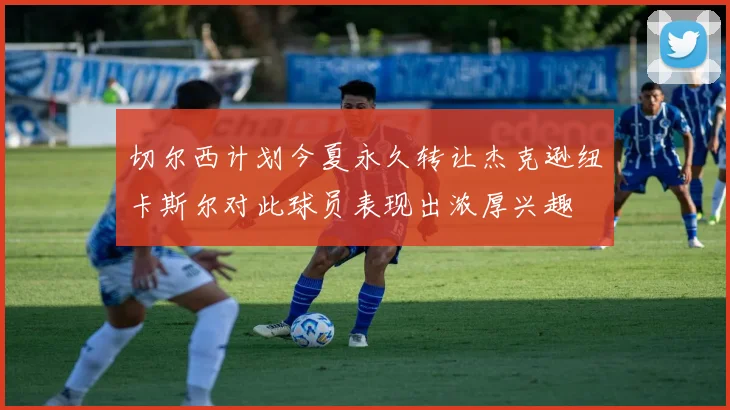 切尔西计划今夏永久转让杰克逊纽卡斯尔对此球员表现出浓厚兴趣