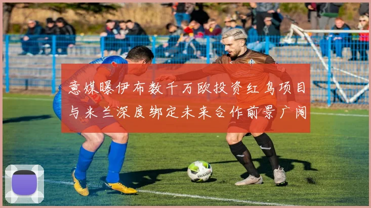 意媒曝伊布数千万欧投资红鸟项目与米兰深度绑定未来合作前景广阔