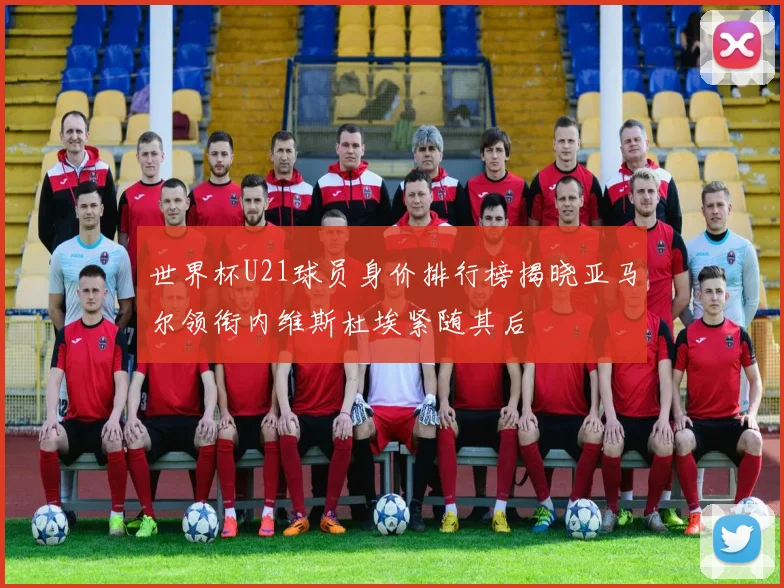 世界杯U21球员身价排行榜揭晓亚马尔领衔内维斯杜埃紧随其后