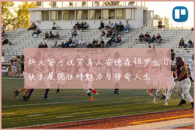 热火官方祝贺鸟人安德森48岁生日快乐展现独特魅力与传奇人生