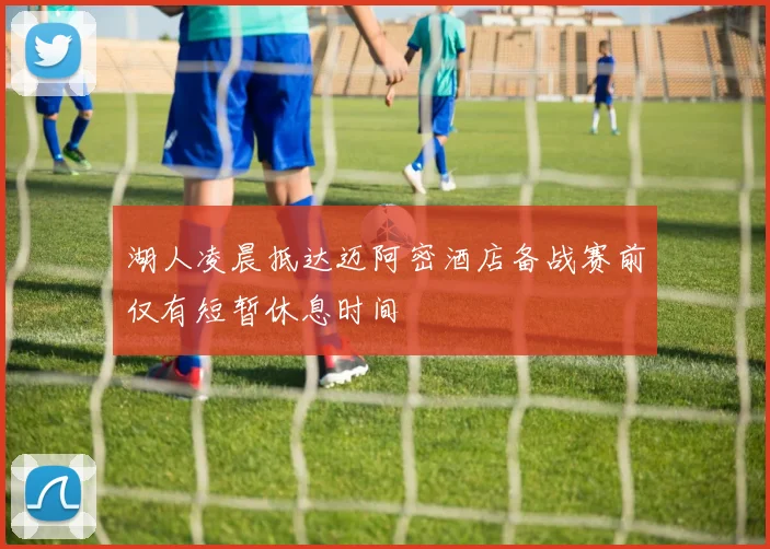 湖人凌晨抵达迈阿密酒店备战赛前仅有短暂休息时间