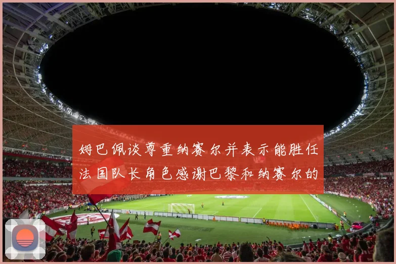 姆巴佩谈尊重纳赛尔并表示能胜任法国队长角色感谢巴黎和纳赛尔的支持