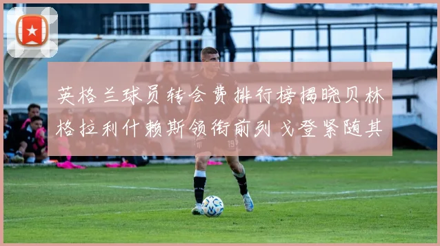 英格兰球员转会费排行榜揭晓贝林格拉利什赖斯领衔前列戈登紧随其后