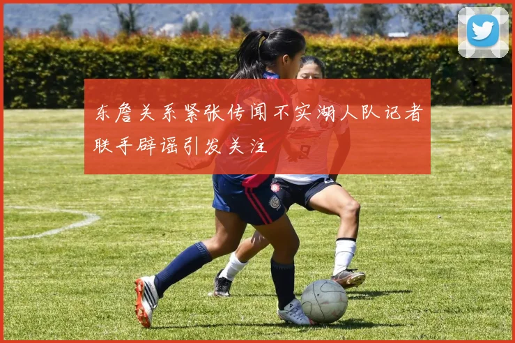 东詹关系紧张传闻不实湖人队记者联手辟谣引发关注