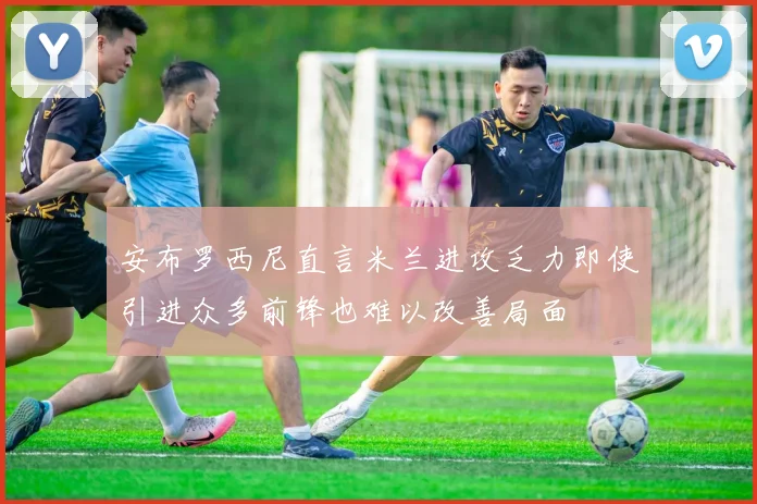 安布罗西尼直言米兰进攻乏力即使引进众多前锋也难以改善局面