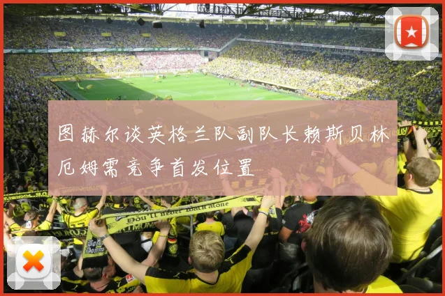 图赫尔谈英格兰队副队长赖斯贝林厄姆需竞争首发位置