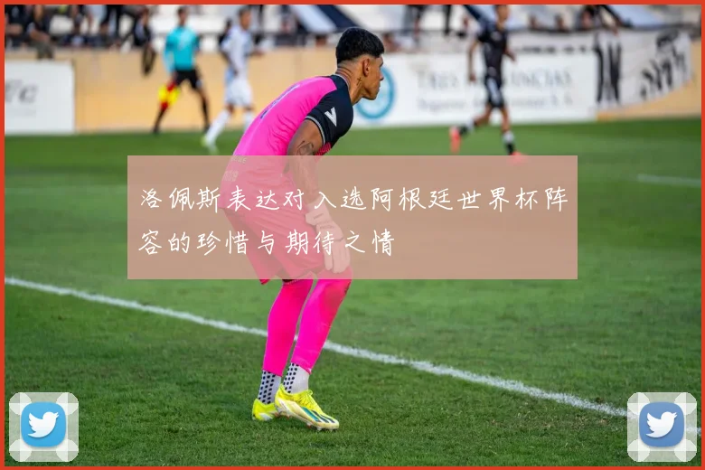 洛佩斯表达对入选阿根廷世界杯阵容的珍惜与期待之情